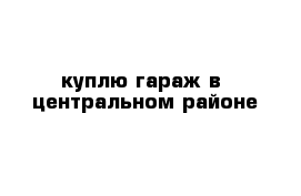 куплю гараж в  центральном районе